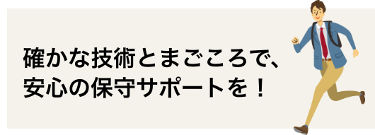 　確かな技術とまごころで、安心の保守サポートを！